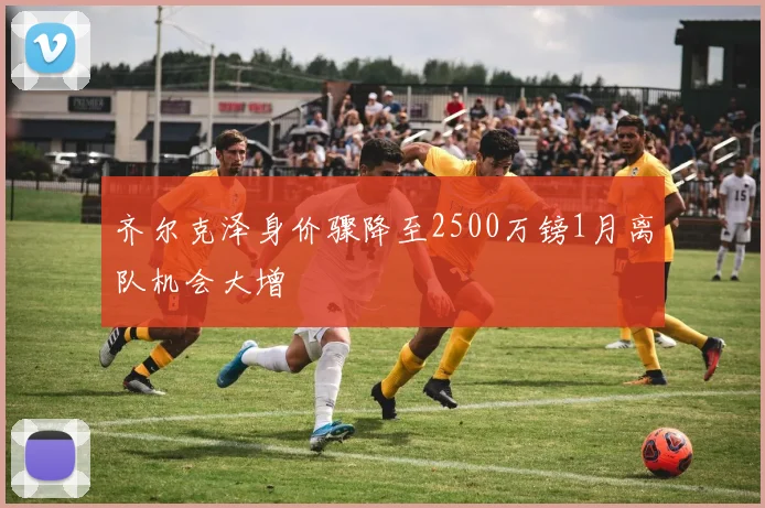 齐尔克泽身价骤降至2500万镑1月离队机会大增