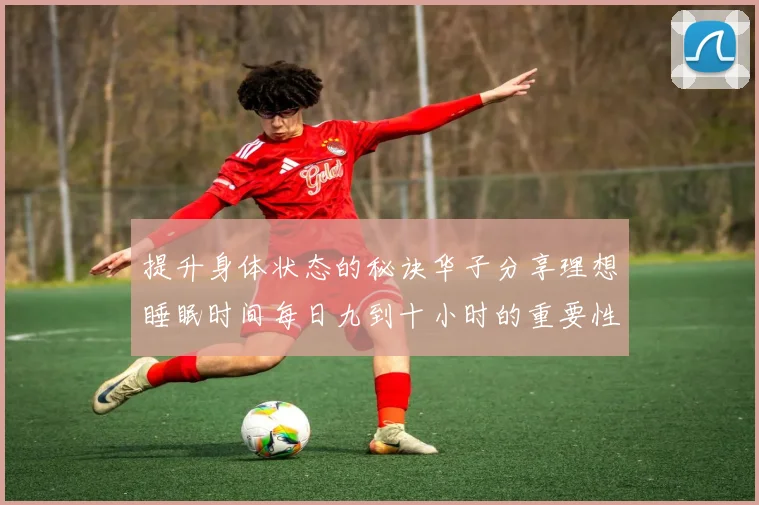 提升身体状态的秘诀华子分享理想睡眠时间每日九到十小时的重要性