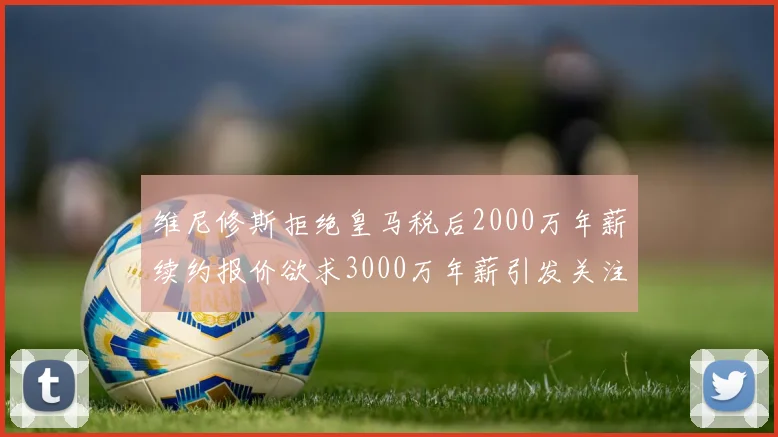 维尼修斯拒绝皇马税后2000万年薪续约报价欲求3000万年薪引发关注