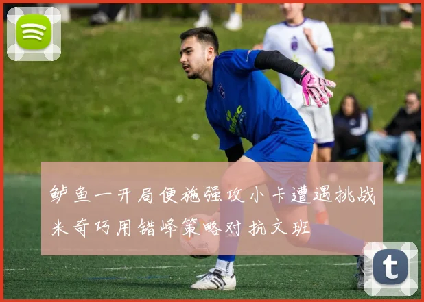 鲈鱼一开局便施强攻小卡遭遇挑战米奇巧用错峰策略对抗文班