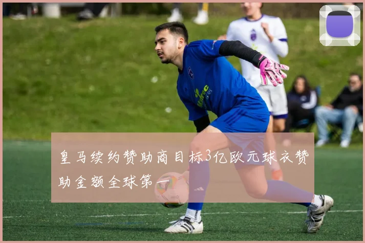 皇马续约赞助商目标3亿欧元球衣赞助金额全球第一