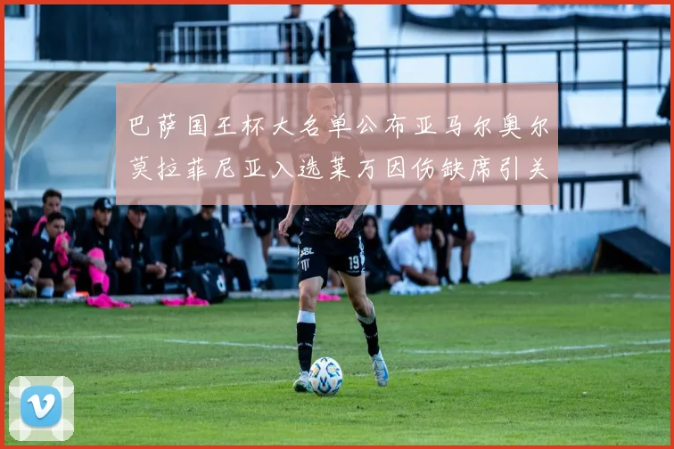 巴萨国王杯大名单公布亚马尔奥尔莫拉菲尼亚入选莱万因伤缺席引关注