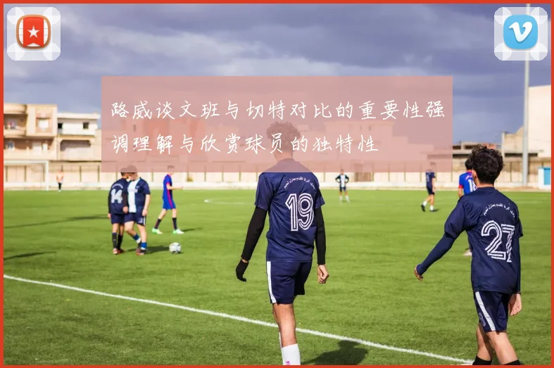 路威谈文班与切特对比的重要性强调理解与欣赏球员的独特性