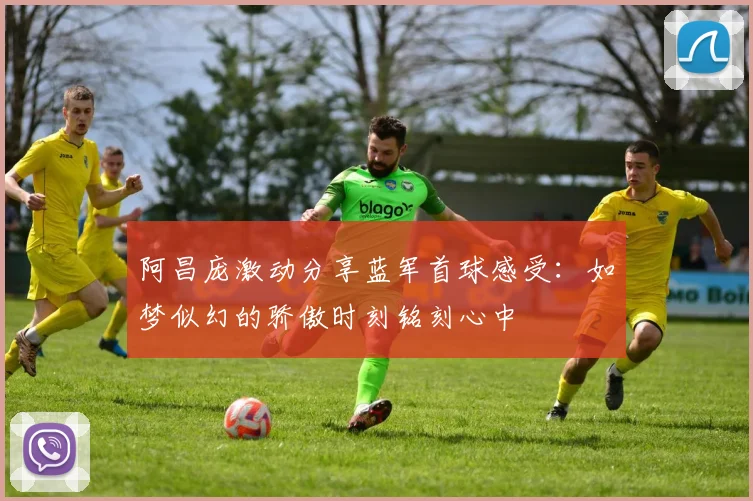 阿昌庞激动分享蓝军首球感受：如梦似幻的骄傲时刻铭刻心中
