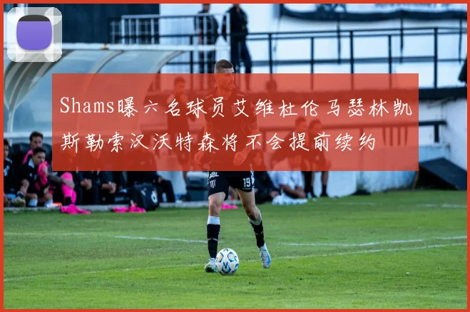 Shams曝六名球员艾维杜伦马瑟林凯斯勒索汉沃特森将不会提前续约