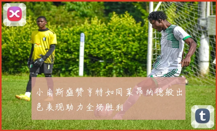 小南斯盛赞亨特如同莱昂纳德般出色表现助力全场胜利