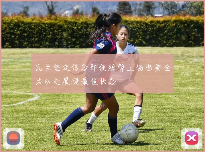 瓦兰坚定信念即使短暂上场也要全力以赴展现最佳状态