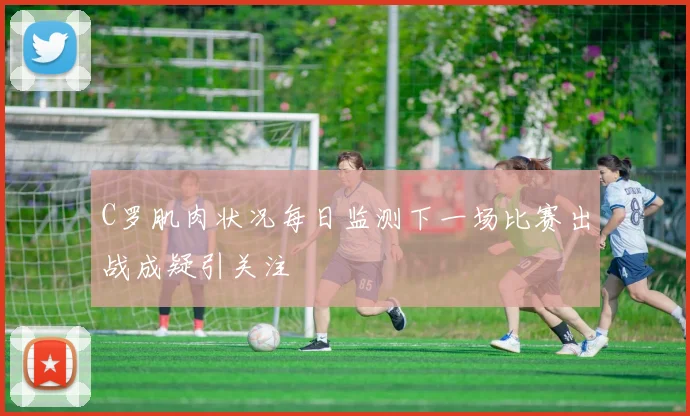 C罗肌肉状况每日监测下一场比赛出战成疑引关注
