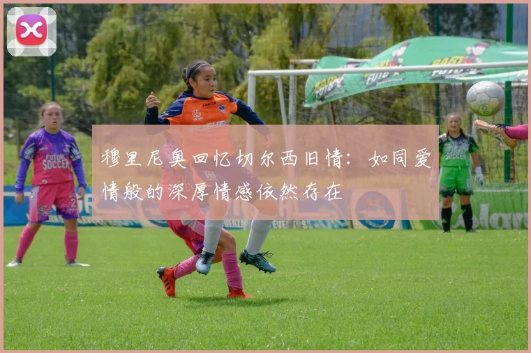 穆里尼奥回忆切尔西旧情：如同爱情般的深厚情感依然存在