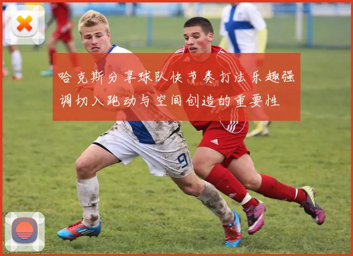哈克斯分享球队快节奏打法乐趣强调切入跑动与空间创造的重要性