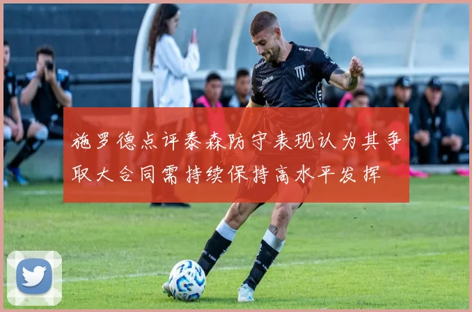 施罗德点评泰森防守表现认为其争取大合同需持续保持高水平发挥