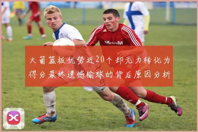 火箭篮板优势近20个却无力转化为得分最终遗憾输球的背后原因分析