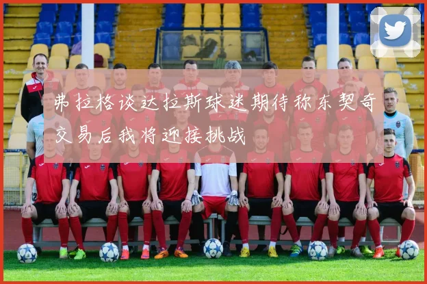 弗拉格谈达拉斯球迷期待称东契奇交易后我将迎接挑战
