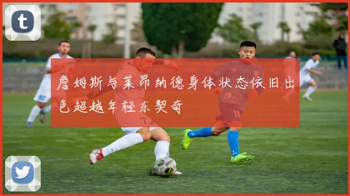 詹姆斯与莱昂纳德身体状态依旧出色超越年轻东契奇