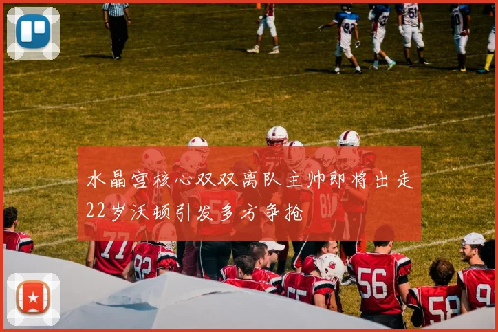 水晶宫核心双双离队主帅即将出走22岁沃顿引发多方争抢