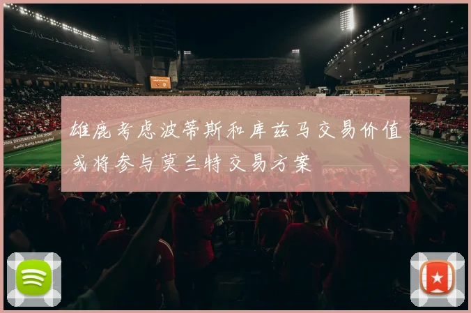 雄鹿考虑波蒂斯和库兹马交易价值或将参与莫兰特交易方案
