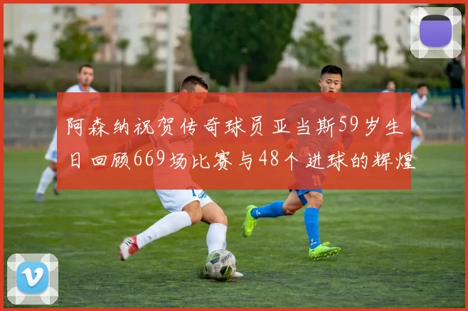 阿森纳祝贺传奇球员亚当斯59岁生日回顾669场比赛与48个进球的辉煌历程