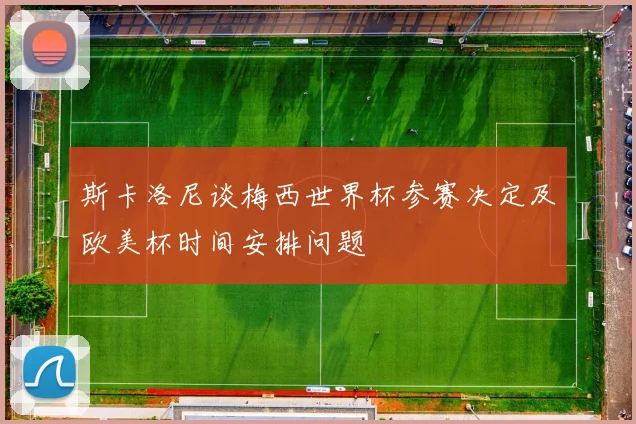 斯卡洛尼谈梅西世界杯参赛决定及欧美杯时间安排问题
