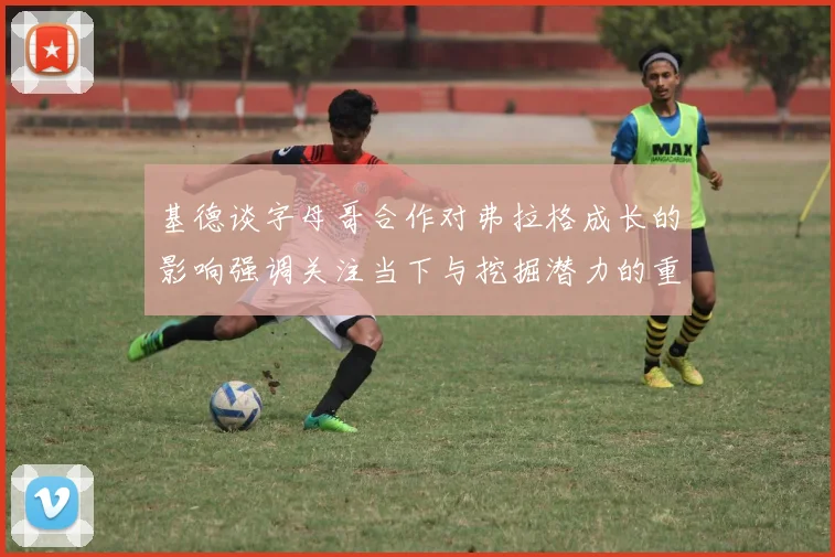 基德谈字母哥合作对弗拉格成长的影响强调关注当下与挖掘潜力的重要性