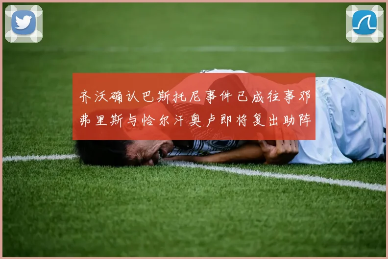 齐沃确认巴斯托尼事件已成往事邓弗里斯与恰尔汗奥卢即将复出助阵