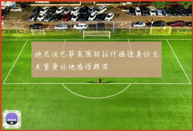 迪尼谈巴萨氛围称拉什福德身份无关紧要让他感悟颇深