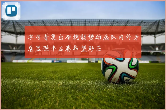 字母哥复出难挽颓势雄鹿队内外矛盾显现季后赛希望渺茫