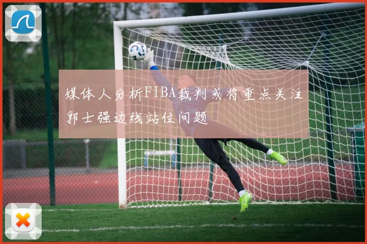 媒体人分析FIBA裁判或将重点关注郭士强边线站位问题