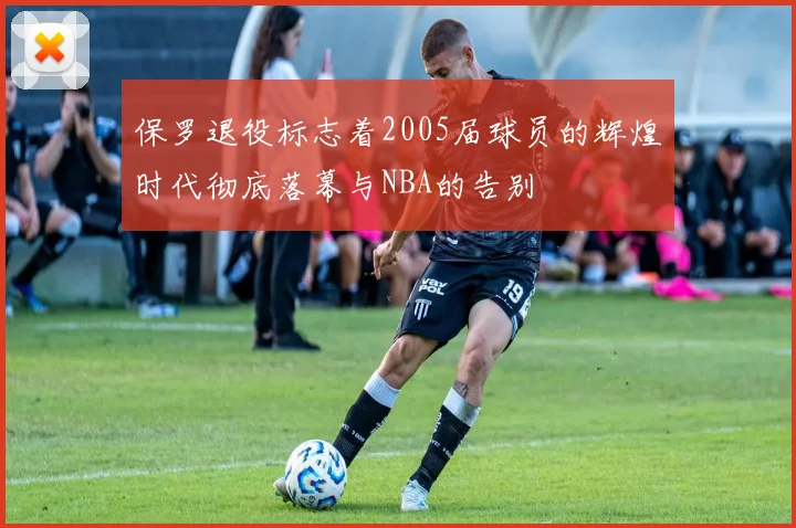 保罗退役标志着2005届球员的辉煌时代彻底落幕与NBA的告别