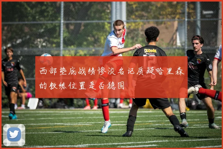 西部垫底战绩惨淡名记质疑哈里森的教练位置是否稳固