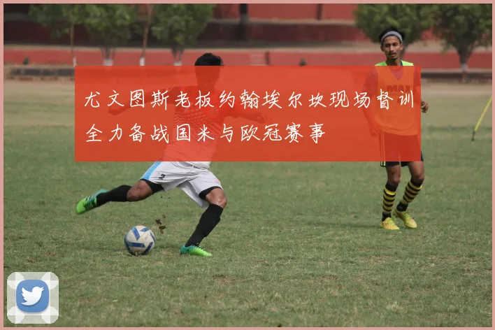 尤文图斯老板约翰埃尔坎现场督训全力备战国米与欧冠赛事