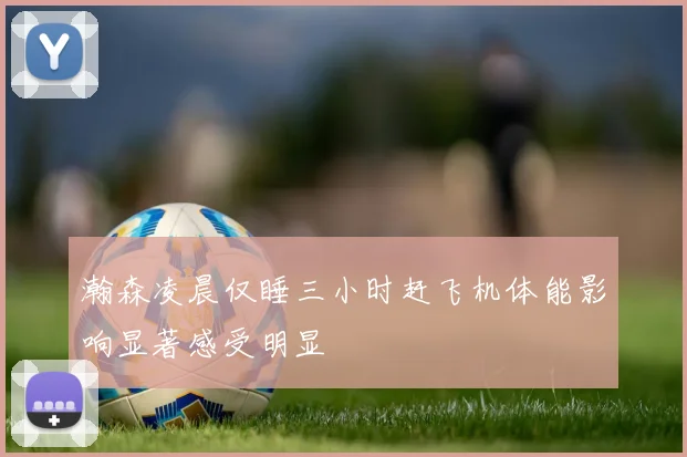 瀚森凌晨仅睡三小时赶飞机体能影响显著感受明显
