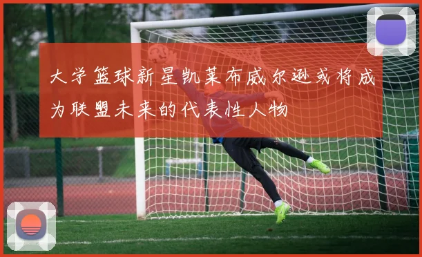 大学篮球新星凯莱布威尔逊或将成为联盟未来的代表性人物